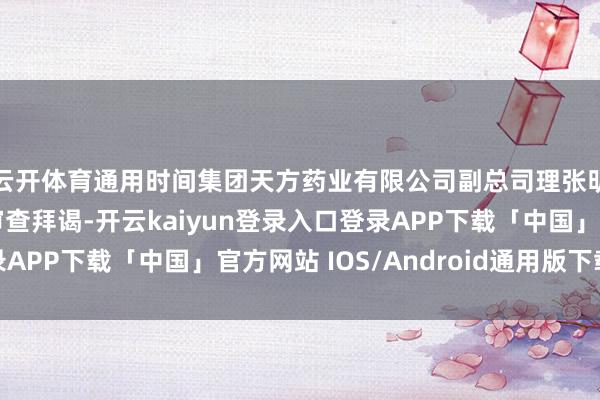 云开体育通用时间集团天方药业有限公司副总司理张明春等3东谈主接纳审查拜谒-开云kaiyun登录入口登录APP下载「中国」官方网站 IOS/Android通用版下载安装