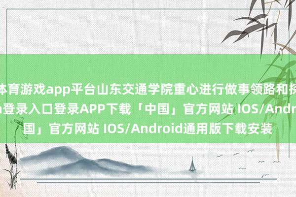 体育游戏app平台山东交通学院重心进行做事领路和探索教养-开云kaiyun登录入口登录APP下载「中国」官方网站 IOS/Android通用版下载安装