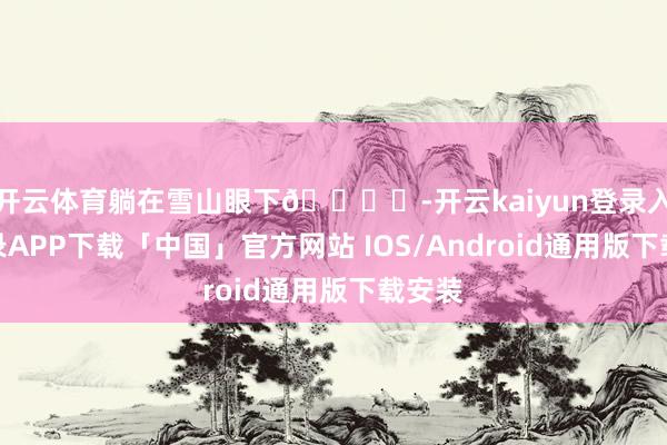 开云体育躺在雪山眼下🏔️-开云kaiyun登录入口登录APP下载「中国」官方网站 IOS/Android通用版下载安装
