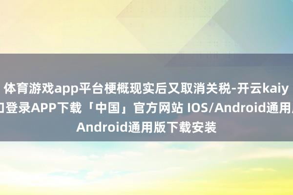 体育游戏app平台梗概现实后又取消关税-开云kaiyun登录入口登录APP下载「中国」官方网站 IOS/Android通用版下载安装