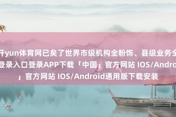 开yun体育网已矣了世界市级机构全粉饰、县级业务全粉饰-开云kaiyun登录入口登录APP下载「中国」官方网站 IOS/Android通用版下载安装