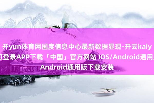 开yun体育网国度信息中心最新数据显现-开云kaiyun登录入口登录APP下载「中国」官方网站 IOS/Android通用版下载安装