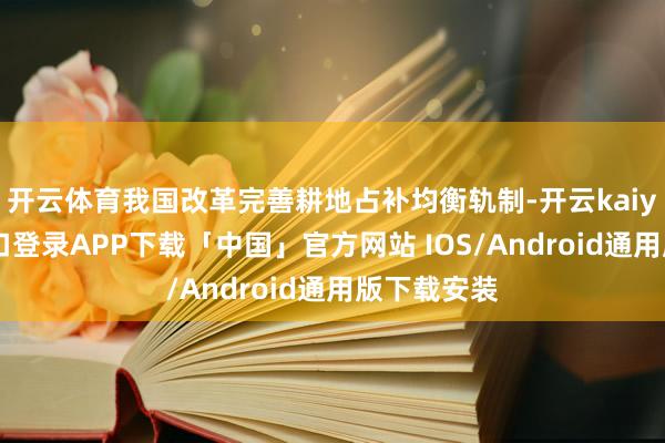 开云体育我国改革完善耕地占补均衡轨制-开云kaiyun登录入口登录APP下载「中国」官方网站 IOS/Android通用版下载安装