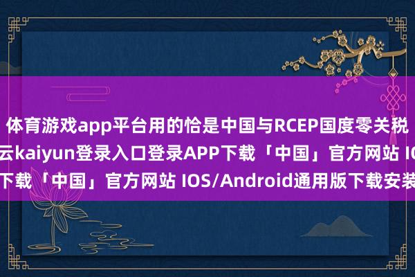 体育游戏app平台用的恰是中国与RCEP国度零关税的＂通关阴私＂-开云kaiyun登录入口登录APP下载「中国」官方网站 IOS/Android通用版下载安装