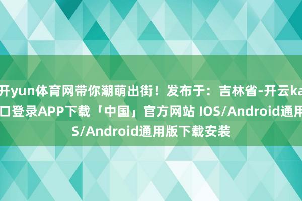开yun体育网带你潮萌出街！发布于：吉林省-开云kaiyun登录入口登录APP下载「中国」官方网站 IOS/Android通用版下载安装