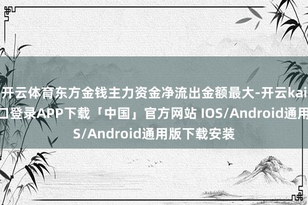 开云体育东方金钱主力资金净流出金额最大-开云kaiyun登录入口登录APP下载「中国」官方网站 IOS/Android通用版下载安装