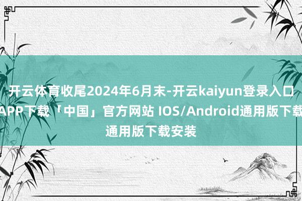 开云体育收尾2024年6月末-开云kaiyun登录入口登录APP下载「中国」官方网站 IOS/Android通用版下载安装