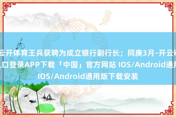 云开体育王兵获聘为成立银行副行长；同庚3月-开云kaiyun登录入口登录APP下载「中国」官方网站 IOS/Android通用版下载安装