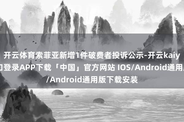 开云体育索菲亚新增1件破费者投诉公示-开云kaiyun登录入口登录APP下载「中国」官方网站 IOS/Android通用版下载安装