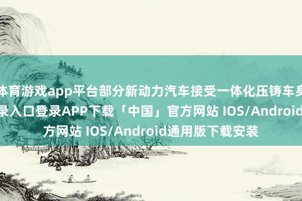 体育游戏app平台部分新动力汽车接受一体化压铸车身-开云kaiyun登录入口登录APP下载「中国」官方网站 IOS/Android通用版下载安装