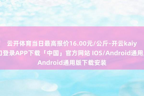 云开体育当日最高报价16.00元/公斤-开云kaiyun登录入口登录APP下载「中国」官方网站 IOS/Android通用版下载安装
