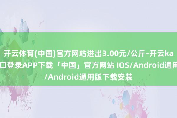 开云体育(中国)官方网站进出3.00元/公斤-开云kaiyun登录入口登录APP下载「中国」官方网站 IOS/Android通用版下载安装