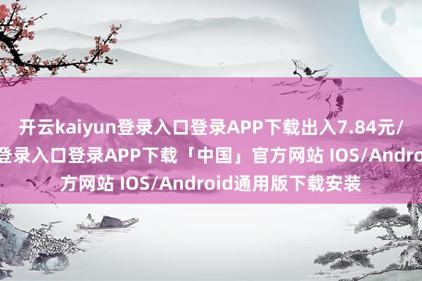 开云kaiyun登录入口登录APP下载出入7.84元/公斤-开云kaiyun登录入口登录APP下载「中国」官方网站 IOS/Android通用版下载安装
