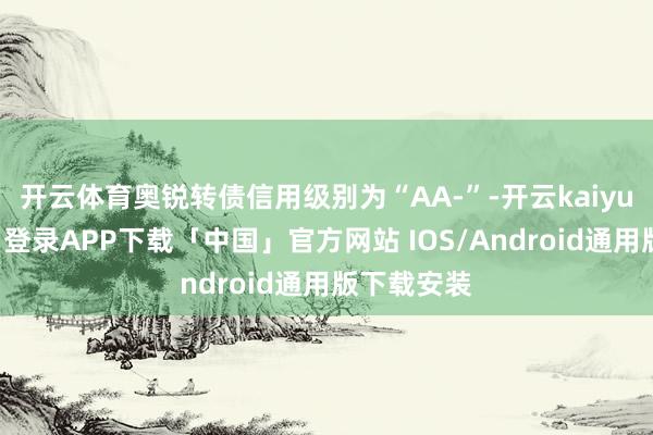 开云体育奥锐转债信用级别为“AA-”-开云kaiyun登录入口登录APP下载「中国」官方网站 IOS/Android通用版下载安装
