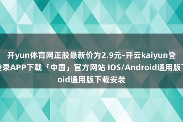开yun体育网正股最新价为2.9元-开云kaiyun登录入口登录APP下载「中国」官方网站 IOS/Android通用版下载安装