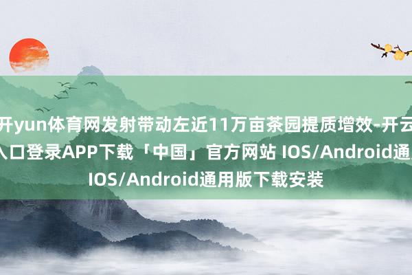 开yun体育网发射带动左近11万亩茶园提质增效-开云kaiyun登录入口登录APP下载「中国」官方网站 IOS/Android通用版下载安装