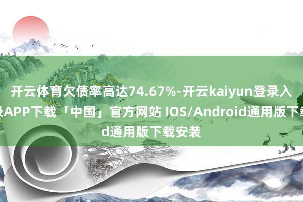 开云体育欠债率高达74.67%-开云kaiyun登录入口登录APP下载「中国」官方网站 IOS/Android通用版下载安装