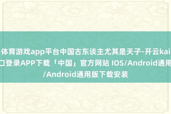 体育游戏app平台中国古东谈主尤其是天子-开云kaiyun登录入口登录APP下载「中国」官方网站 IOS/Android通用版下载安装