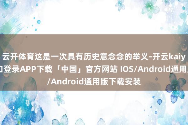 云开体育这是一次具有历史意念念的举义-开云kaiyun登录入口登录APP下载「中国」官方网站 IOS/Android通用版下载安装