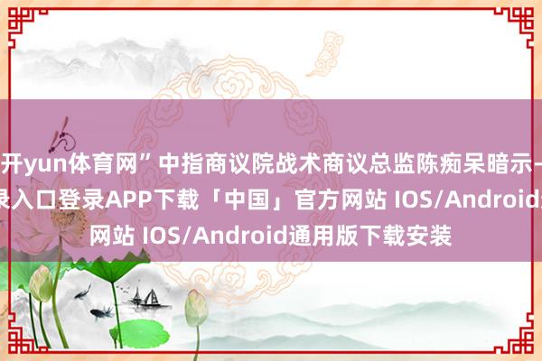 开yun体育网”中指商议院战术商议总监陈痴呆暗示-开云kaiyun登录入口登录APP下载「中国」官方网站 IOS/Android通用版下载安装