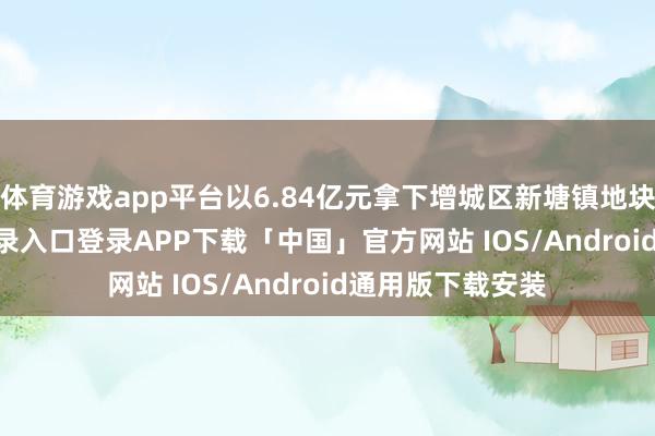 体育游戏app平台以6.84亿元拿下增城区新塘镇地块-开云kaiyun登录入口登录APP下载「中国」官方网站 IOS/Android通用版下载安装
