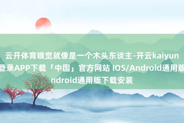 云开体育嗅觉就像是一个木头东谈主-开云kaiyun登录入口登录APP下载「中国」官方网站 IOS/Android通用版下载安装