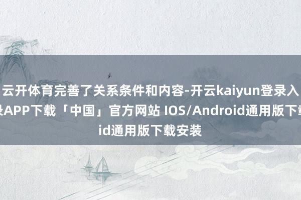 云开体育完善了关系条件和内容-开云kaiyun登录入口登录APP下载「中国」官方网站 IOS/Android通用版下载安装