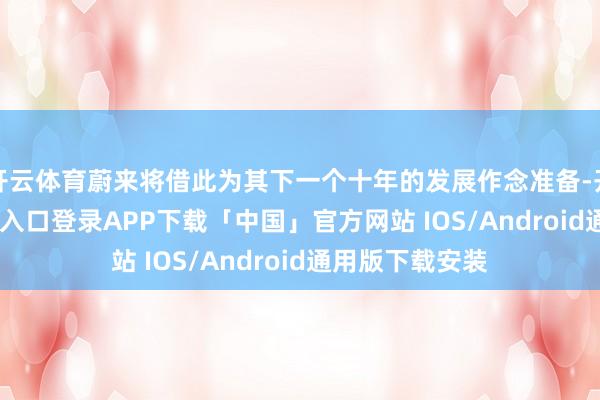 开云体育蔚来将借此为其下一个十年的发展作念准备-开云kaiyun登录入口登录APP下载「中国」官方网站 IOS/Android通用版下载安装