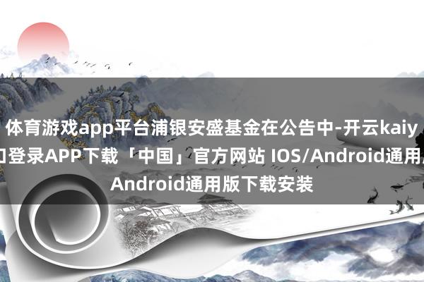 体育游戏app平台浦银安盛基金在公告中-开云kaiyun登录入口登录APP下载「中国」官方网站 IOS/Android通用版下载安装