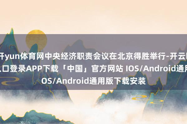 开yun体育网中央经济职责会议在北京得胜举行-开云kaiyun登录入口登录APP下载「中国」官方网站 IOS/Android通用版下载安装