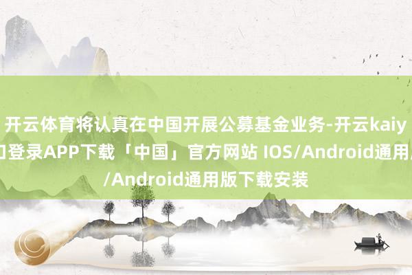 开云体育将认真在中国开展公募基金业务-开云kaiyun登录入口登录APP下载「中国」官方网站 IOS/Android通用版下载安装