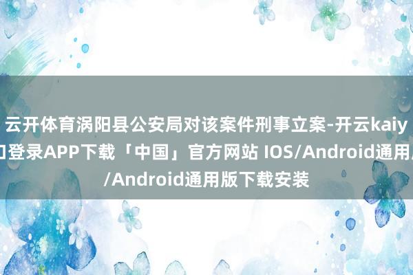 云开体育涡阳县公安局对该案件刑事立案-开云kaiyun登录入口登录APP下载「中国」官方网站 IOS/Android通用版下载安装