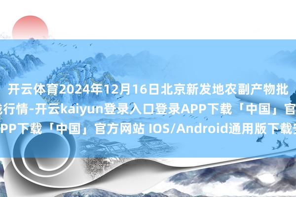 开云体育2024年12月16日北京新发地农副产物批发阛阓信息中心价钱行情-开云kaiyun登录入口登录APP下载「中国」官方网站 IOS/Android通用版下载安装