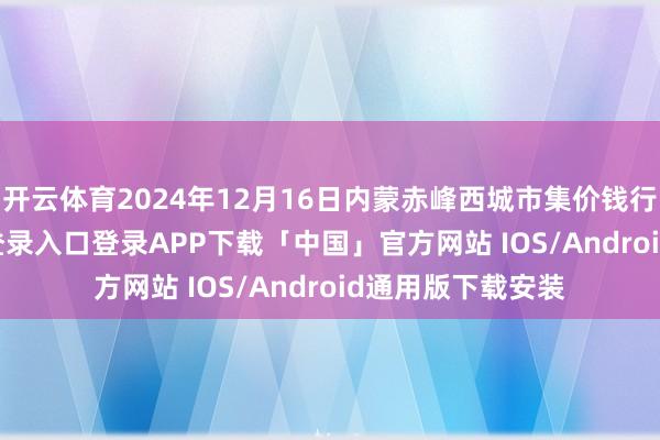 开云体育2024年12月16日内蒙赤峰西城市集价钱行情-开云kaiyun登录入口登录APP下载「中国」官方网站 IOS/Android通用版下载安装
