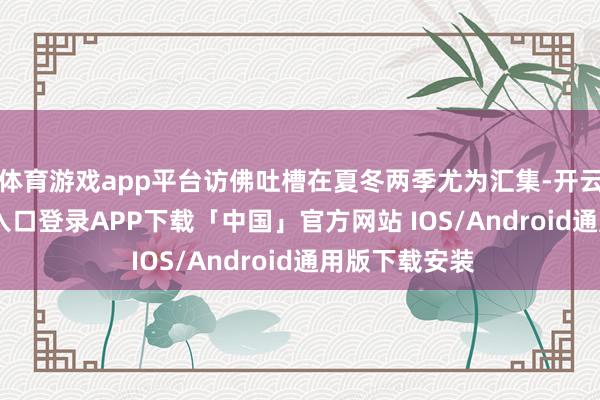 体育游戏app平台访佛吐槽在夏冬两季尤为汇集-开云kaiyun登录入口登录APP下载「中国」官方网站 IOS/Android通用版下载安装