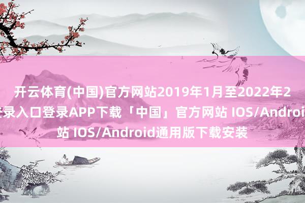 开云体育(中国)官方网站　　2019年1月至2022年2月-开云kaiyun登录入口登录APP下载「中国」官方网站 IOS/Android通用版下载安装