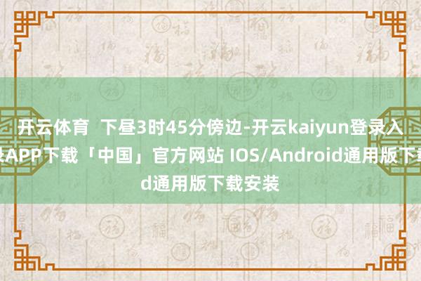 开云体育  下昼3时45分傍边-开云kaiyun登录入口登录APP下载「中国」官方网站 IOS/Android通用版下载安装