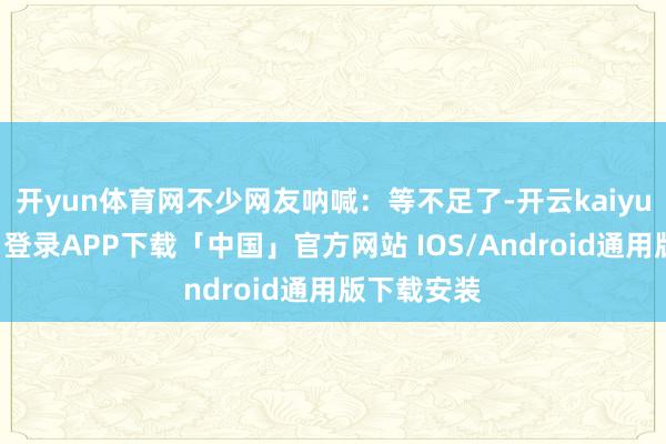 开yun体育网不少网友呐喊：等不足了-开云kaiyun登录入口登录APP下载「中国」官方网站 IOS/Android通用版下载安装