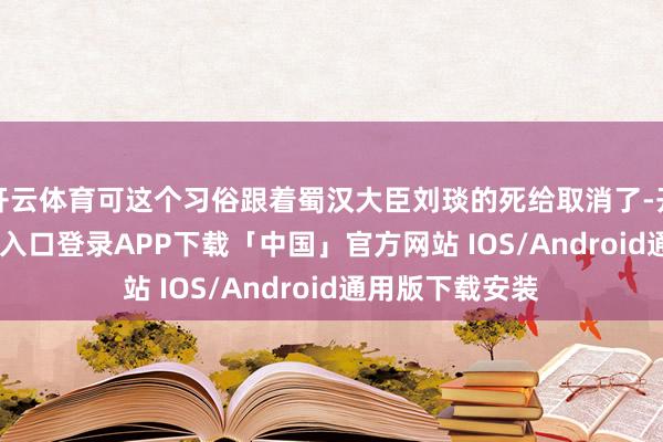 开云体育可这个习俗跟着蜀汉大臣刘琰的死给取消了-开云kaiyun登录入口登录APP下载「中国」官方网站 IOS/Android通用版下载安装