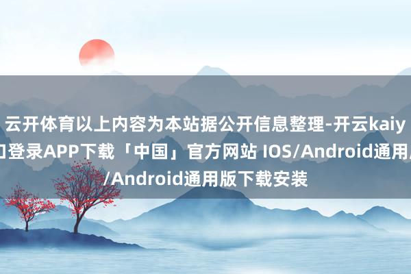 云开体育以上内容为本站据公开信息整理-开云kaiyun登录入口登录APP下载「中国」官方网站 IOS/Android通用版下载安装