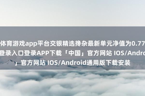 体育游戏app平台交银精选搀杂最新单元净值为0.7725元-开云kaiyun登录入口登录APP下载「中国」官方网站 IOS/Android通用版下载安装
