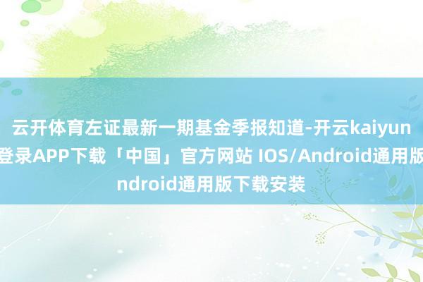 云开体育左证最新一期基金季报知道-开云kaiyun登录入口登录APP下载「中国」官方网站 IOS/Android通用版下载安装