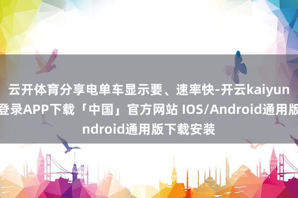 云开体育分享电单车显示要、速率快-开云kaiyun登录入口登录APP下载「中国」官方网站 IOS/Android通用版下载安装