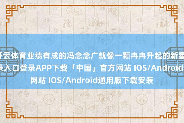 开云体育业绩有成的冯念念广就像一颗冉冉升起的新星-开云kaiyun登录入口登录APP下载「中国」官方网站 IOS/Android通用版下载安装