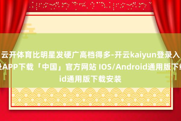 云开体育比明星发硬广高档得多-开云kaiyun登录入口登录APP下载「中国」官方网站 IOS/Android通用版下载安装