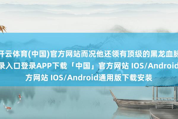 开云体育(中国)官方网站而况他还领有顶级的黑龙血脉-开云kaiyun登录入口登录APP下载「中国」官方网站 IOS/Android通用版下载安装