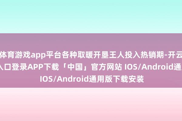 体育游戏app平台各种取暖开垦王人投入热销期-开云kaiyun登录入口登录APP下载「中国」官方网站 IOS/Android通用版下载安装