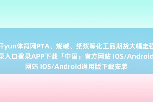 开yun体育网PTA、烧碱、纸浆等化工品期货大幅走强-开云kaiyun登录入口登录APP下载「中国」官方网站 IOS/Android通用版下载安装