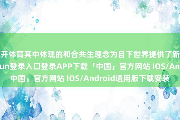 云开体育其中体现的和合共生理念为目下世界提供了新的想考视角-开云kaiyun登录入口登录APP下载「中国」官方网站 IOS/Android通用版下载安装