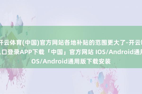 开云体育(中国)官方网站各地补贴的范围更大了-开云kaiyun登录入口登录APP下载「中国」官方网站 IOS/Android通用版下载安装